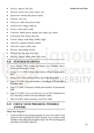 137
Sanction: approve, OK, pass
Statement: advice, news, notice, report, view
Supplication: entreaty, plea, prayer, request
Terminate: end, stop
Transaction: affair, deal, process, trade
Transformation: change, shake up
Treasure: riches, spoils, wealth
Undermine: belittle, burrow, damage, hurt, impair, sap, weaken
Undertaking: deal, mission, plan, plot
Vacillate: dodge, evade, hedge, wobble, wiggle
Vindication: acquittal, clearance, defence
Vulnerable: suspect, tender, weak
Warranty: bond, pledge, promise
Withhold: bar, ban, deny, keep back
Wreckage: damage, debris, rubble, ruins, waste
9.14 FURTHER READINGS
1. Evans, Harold. (1974). Editing and Design: News Headlines (Bk-3).
Butterworth-Heinemann. London.
2. George, T. J. S. (1989). Editing. Indian Institute of Mass Communication.
Delhi.
3. Saxena, Sunil. (2006). Headline Writing. Sage Publications. Delhi.
4. Singh, C.P. (1999). Before the Headlines: A Handbook of TV Journalism.
Macmillan. Delhi.
5. Singh, C.P. (2004). ADictionary of Media and Journalism. I K International.
Delhi.
6. Singh, C.P. (2004). News on the Web news for the Web in Making News
(Ed: Uday Sahay). Oxford University Publication. Delhi.
7. Ward, M. (2002). Online Journalism. Focal Press. Delhi.
9.15 CHECK YOUR PROGRESS: POSSIBLE
ANSWERS
Check Your Progress 1
1. A lead is defined as the opening paragraph of a news story which is crisp
and has the role of grabbing the reader’s attention. It is an outline of what
will follow in the subsequent paragraphs in detail. The 5Ws and 1H approach
and Subject-Verb-Object Approach
HeadlineandLeadWriting
 