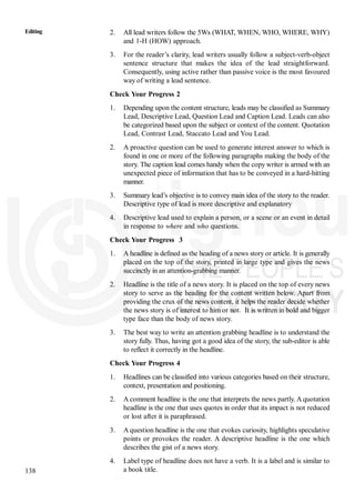 138
Editing 2. All lead writers follow the 5Ws (WHAT, WHEN, WHO, WHERE, WHY)
and 1-H (HOW) approach.
3. For the reader’s clarity, lead writers usually follow a subject-verb-object
sentence structure that makes the idea of the lead straightforward.
Consequently, using active rather than passive voice is the most favoured
way of writing a lead sentence.
Check Your Progress 2
1. Depending upon the content structure, leads may be classified as Summary
Lead, Descriptive Lead, Question Lead and Caption Lead. Leads can also
be categorized based upon the subject or context of the content. Quotation
Lead, Contrast Lead, Staccato Lead and You Lead.
2. A proactive question can be used to generate interest answer to which is
found in one or more of the following paragraphs making the body of the
story. The caption lead comes handy when the copy writer is armed with an
unexpected piece of information that has to be conveyed in a hard-hitting
manner.
3. Summary lead’s objective is to convey main idea of the story to the reader.
Descriptive type of lead is more descriptive and explanatory
4. Descriptive lead used to explain a person, or a scene or an event in detail
in response to where and who questions.
Check Your Progress 3
1. A headline is defined as the heading of a news story or article. It is generally
placed on the top of the story, printed in large type and gives the news
succinctly in an attention-grabbing manner.
2. Headline is the title of a news story. It is placed on the top of every news
story to serve as the heading for the content written below. Apart from
providing the crux of the news content, it helps the reader decide whether
the news story is of interest to him or not. It is written in bold and bigger
type face than the body of news story.
3. The best way to write an attention grabbing headline is to understand the
story fully. Thus, having got a good idea of the story, the sub-editor is able
to reflect it correctly in the headline.
Check Your Progress 4
1. Headlines can be classified into various categories based on their structure,
context, presentation and positioning.
2. A comment headline is the one that interprets the news partly. A quotation
headline is the one that uses quotes in order that its impact is not reduced
or lost after it is paraphrased.
3. A question headline is the one that evokes curiosity, highlights speculative
points or provokes the reader. A descriptive headline is the one which
describes the gist of a news story.
4. Label type of headline does not have a verb. It is a label and is similar to
a book title.
 