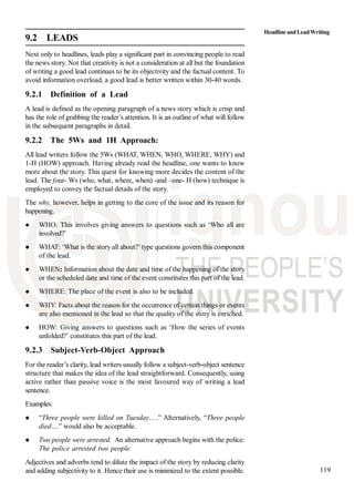 119
9.2 LEADS
Next only to headlines, leads play a significant part in convincing people to read
the news story. Not that creativity is not a consideration at all but the foundation
of writing a good lead continues to be its objectivity and the factual content. To
avoid information overload, a good lead is better written within 30-40 words.
9.2.1 Definition of a Lead
A lead is defined as the opening paragraph of a news story which is crisp and
has the role of grabbing the reader’s attention. It is an outline of what will follow
in the subsequent paragraphs in detail.
9.2.2 The 5Ws and 1H Approach:
All lead writers follow the 5Ws (WHAT, WHEN, WHO, WHERE, WHY) and
1-H (HOW) approach. Having already read the headline, one wants to know
more about the story. This quest for knowing more decides the content of the
lead. The four- Ws (who, what, where, when) -and –one- H (how) technique is
employed to convey the factual details of the story.
The why, however, helps in getting to the core of the issue and its reason for
happening.
WHO: This involves giving answers to questions such as ‘Who all are
involved?’
WHAT: ‘What is the story all about?’type questions govern this component
of the lead.
WHEN: Information about the date and time of the happening of the story
or the scheduled date and time of the event constitutes this part of the lead.
WHERE: The place of the event is also to be included.
WHY: Facts about the reason for the occurrence of certain things or events
are also mentioned in the lead so that the quality of the story is enriched.
HOW: Giving answers to questions such as ‘How the series of events
unfolded?’ constitutes this part of the lead.
9.2.3 Subject-Verb-Object Approach
For the reader’s clarity, lead writers usually follow a subject-verb-object sentence
structure that makes the idea of the lead straightforward. Consequently, using
active rather than passive voice is the most favoured way of writing a lead
sentence.
Examples:
“Three people were killed on Tuesday.…” Alternatively, “Three people
died....” would also be acceptable.
Two people were arrested. An alternative approach begins with the police:
The police arrested two people.
Adjectives and adverbs tend to dilute the impact of the story by reducing clarity
and adding subjectivity to it. Hence their use is minimized to the extent possible.
HeadlineandLeadWriting
 