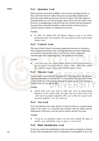 122
Editing 9.4.1 Quotation Lead
Quotes provide colour and credibility to the story by recording the facts as
they come from the news maker. But quotes are generally paraphrased to
drop the words which may decrease the story’s impact. The other objective
of paraphrasing is to save the newspaper space and so also the reader’s time.
However, no paraphrasing is allowed at the cost of intent and the meaning of
the quote that is generally intended to add an element of interest such as
surprise, humour, contrast or compassion to the story.
Example:
In 1998, the Indian PM Atal Behari Vajpayee said to his fellow
parliamentarians: Governments will come and go but the country must
remain intact.
9.4.2 Contrast Lead
This type of lead is based on drawing comparisons between two situations.
Such comparisons between what was happening then and what is happening
now, between old age and youth or even between what is happening
elsewhere and what is happening here—the location of news event.
Example:
Two years ago, two school friends pooled in their pocket money to
start a website to provide doctors’ service online. Today that website
has 2 million unique visitors and 100,000 regular clients.
9.4.3 Staccato Lead
Staccato lead is used when the time element is at the prime focus and the most
important information is in the last line. To communicate the progression in time,
a series of phrases with recurring punctuation marks are used. Its structure is
similar to that of a descriptive lead.
Example:
Almost thirty years ago, back in 1989, after years of uninterrupted
happiness in her country home, the light went out of Mrs Divya’s life
- she lost her eyesight completely. This year in May her prayers were
answered suddenly - now she could see.
9.4.4 You Lead
You Lead addresses the reader directly. It may be written as a question being
asked to the reader or a statement that connects with the reader directly.
Implications of the news event may also be used to develop You Lead.
Example:
If you are an empathetic leader, you will easily identify the signs of
whether your subordinate wants to quit or is just bored.
9.4.5 Blind Identification Lead
In this type of lead, the identification of the newsmaker is dropped or delayed
because what has happened to him is of importance even though he is not a well
 