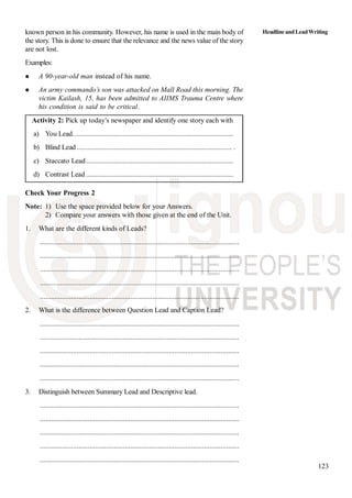 123
known person in his community. However, his name is used in the main body of
the story. This is done to ensure that the relevance and the news value of the story
are not lost.
Examples:
A 90-year-old man instead of his name.
An army commando’s son was attacked on Mall Road this morning. The
victim Kailash, 15, has been admitted to AIIMS Trauma Centre where
his condition is said to be critical.
Activity 2: Pick up today’s newspaper and identify one story each with
a) You Lead.......................................................................................
b) Blind Lead .................................................................................... .
c) Staccato Lead................................................................................
d) Contrast Lead ................................................................................
Check Your Progress 2
Note: 1) Use the space provided below for your Answers.
2) Compare your answers with those given at the end of the Unit.
1. What are the different kinds of Leads?
............................................................................................................
............................................................................................................
............................................................................................................
............................................................................................................
............................................................................................................
2. What is the difference between Question Lead and Caption Lead?
............................................................................................................
............................................................................................................
............................................................................................................
............................................................................................................
............................................................................................................
3. Distinguish between Summary Lead and Descriptive lead.
............................................................................................................
............................................................................................................
............................................................................................................
............................................................................................................
............................................................................................................
HeadlineandLeadWriting
 