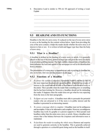 124
Editing 4. Descriptive Lead is similar to 5Ws & 1H approach of writing a Lead.
Explain
............................................................................................................
............................................................................................................
............................................................................................................
............................................................................................................
............................................................................................................
9.5 HEADLINE AND ITS FUNCTIONS
Headline is the title of a news story. It is placed on the top of every news story
to serve as the heading for the content written below. Apart from providing the
crux of the news content, it helps the reader decide whether the news story is of
interest to him or not. It is written in bold and bigger type face than the body
of news story.
9.5.1 What is a Headline?
A headline is defined as the heading of a news story or article. It is generally
placed on the top of the story, printed in large type and gives the news succinctly
in an attention-grabbing manner. The high-visibility characteristic of headlines lets
them influence the look and appeal of the newspaper as well as its identification
from a distance.
The presentation of a news story is dependent not only on writing its headline but
also on its font, font size and the position on the page.
9.5.2 Functions of a Headline
1. To attract the audience attention: Generating reader’s interest is one of
the most important functions of a good headline. A headline on a topic of
interest to the reader should be able to lead him to read the news story or
the article. This is possible when the reader finds something new or something
that he has been looking for. However, a headline should not be misleading
the reader. It happens when the reader does not get what he was expecting
from the story in the later paragraphs.
2. To figure out your readers: A headline must able to persuade the potential
readers who are attracted to it if the story is in public interest and the
headline is presented in an interesting manner.
3. To convey a message which is complete: Aheadline must not be ambiguous
and incomplete. It has to be informative and complete. However, an ambiguous
headline may work if a graphic or a picture supports it. Most people read
headlines rather than the entire news story or article. Hence a headline must
ensure that a fine balance between the crispiness and informative-ness is
maintained.
4. To facilitate the reader in reading the whole story: Humour and surprise
are used to generate curiosity in the headline. This is generally achieved
through a question or a colourful quote being used as the headline in itself.
 