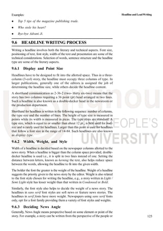 125
Examples:
Top 5 tips of the magazine publishing trade.
Who stole his heart?
Bye-bye Advani Ji.
9.6 HEADLINE WRITING PROCESS
Writing a headline involves both the literary and technical aspects. Font size,
positioning of text, font style, width of the text and presentation are some of the
technical considerations. Selection of words, sentence structure and the headline
type are some of the literary aspects.
9.6.1 Display and Point Size
Headlines have to be designed to fit into the allotted space. Thus in a three-
column (3-col) story, the headline must occupy three columns of type. In
larger publications, generally one of the editors is assigned the job of
determining the headline size, while others decide the headline content.
A shorthand communication as 2-36-2 (two- thirty six-two) means that the
story has two columns requiring a 36 point (pt) head arranged in two lines.
Such a headline is also known as a double-decker head in the newsroom or
the production department.
Shorthand for headlines is written in the following sequence: number of columns,
the type size and the number of lines. The height of type size is measured in
points while its width is measured in picas. The type sizes are standard. A
type size, which is equal to or smaller than about 12 pt., is best used for body
text and is rarely used for headlines. Larger than this point is used for headlines
that follow a font size in the range of 14-84. Such headlines are also known
as display type.
9.6.2 Width, Weight, and Style
Width of a headline is decided based on the newspaper columns allotted to the
news story. When a headline is bigger than the column space provided, double-
decker headline is used i.e., it is split in two lines instead of one. Setting the
distance between letters, known as kerning the text, also helps reduce space
between the words, allowing the headline to fit into the given width.
The bolder the font the greater is the weight of the headline. Weight of a headline
suggests the priority given to the news story by the editor. Weight is also related
to the font style chosen for writing the headline, e.g., a story written in Light /
Semi Light style has lesser weight than that written in Condensed or Bold.
Similarly, the font style also helps to decide the weight of a news story. The
headlines in sans serif font styles are soft news or feature news stories. The
headlines in serif fonts have more weight. Newspapers using sans serif fonts
only, opt for a font family providing them a variety of font styles and weights.
9.6.3 Deciding News Angle
Generally, News Angle means perspective based on some element or point of the
story. For example, a story can be written from the perspective of the people or
HeadlineandLeadWriting
 