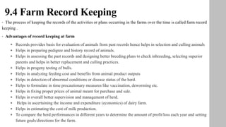 9.4 Farm Record Keeping
• The process of keeping the records of the activities or plans occurring in the farms over the time is called farm record
keeping .
• Advantages of record keeping at farm
• Records provides basis for evaluation of animals from past records hence helps in selection and culling animals
• Helps in preparing pedigree and history record of animals.
• Helps in assessing the past records and designing better breeding plans to check inbreeding, selecting superior
parents and helps in better replacement and culling practices.
• Helps in progeny testing of bulls.
• Helps in analyzing feeding cost and benefits from animal product outputs
• Helps in detection of abnormal conditions or disease status of the herd.
• Helps to formulate in time precautionary measures like vaccination, deworming etc.
• Helps in fixing proper prices of animal meant for purchase and sale.
• Helps in overall better supervision and management of herd.
• Helps in ascertaining the income and expenditure (economics) of dairy farm.
• Helps in estimating the cost of milk production.
• To compare the herd performances in different years to determine the amount of profit/loss each year and setting
future goals/directions for the farm.
 