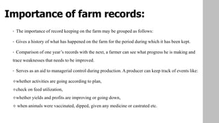 Importance of farm records:
• The importance of record keeping on the farm may be grouped as follows:
• Gives a history of what has happened on the farm for the period during which it has been kept.
• Comparison of one year’s records with the next, a farmer can see what progress he is making and
trace weaknesses that needs to be improved.
• Serves as an aid to managerial control during production. A producer can keep track of events like:
whether activities are going according to plan,
check on feed utilization,
whether yields and profits are improving or going down,
 when animals were vaccinated, dipped, given any medicine or castrated etc.
 