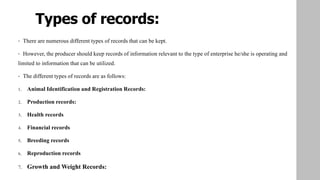 Types of records:
• There are numerous different types of records that can be kept.
• However, the producer should keep records of information relevant to the type of enterprise he/she is operating and
limited to information that can be utilized.
• The different types of records are as follows:
1. Animal Identification and Registration Records:
2. Production records:
3. Health records
4. Financial records
5. Breeding records
6. Reproduction records
7. Growth and Weight Records:
 
