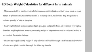 9.5 Body Weight Calculation for different farm animals
• Measurement of live weight of animals becomes essential to check growth of young stock, to breed
heifers at optimum time, to compute rations, to cull dairy calves, to calculate drug dosages and to
estimate quantity of meat at slaughter.
• Live weight of small animals such as sheep, goat, pigs and poultry birds can be known by weighing
them in a weighing balance however; measuring weight of large animals such as cattle and buffalo is
not possible through the balance.
• In some developed country weight of large animals is measured through a platform balance but more
often their weight is calculated through the following formula:
 