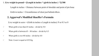 1. Live weight in pound = [Length in inches * (girth in inches ) ^2]/300
Length in inches = Distance between point of shoulder and point of pin bone
Girth in inches = Circumference of chest just behind elbow.
2. Aggarwal’s Modified Shaeffer’s Formula
Live weight in seers = (Girth in inches x Length in inches) /9 or 8.5 or 8
 When girth is less than 65 inches – divide by 9.0
 When girth is between 65 – 80 inches – divide by 8.5
 When girth is over 80 inches – divide by 8.0
 Note: A seer is equal to 0.93 Kg
 