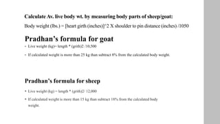 CalculateAv. live body wt. by measuring body parts of sheep/goat:
Body weight (lbs.) = [heart girth (inches)]^2 X shoulder to pin distance (inches) /1050
Pradhan’s formula for goat
 Live weight (kg)= length * (grith)2 /10,500
 If calculated weight is more than 25 kg than subtract 8% from the calculated body weight.
Pradhan’s formula for sheep
 Live weight (kg) = length * (grith)2/ 12,000
 If calculated weight is more than 15 kg than subtract 18% from the calculated body
weight.
 