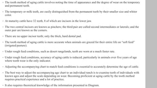 • The tooth method of aging cattle involves noting the time of appearance and the degree of wear on the temporary
and permanent teeth.
• The temporary or milk teeth, are easily distinguished from the permanent teeth by their smaller size and whiter
color.
• At maturity cattle have 32 teeth, 8 of which are incisors in the lower jaw.
• The two central incisors are known as pinchers; the third pair are called second intermediates or laterals; and the
outer pair are known as the corners.
• There are no upper incisor teeth; only the thick, hard dental pad.
• The tooth method of aging cattle is more accurate when animals are grazed for their entire life on “soft feed”
(irrigated pasture).
• Under rough feed conditions, such as desert rangelands, teeth are worn at a much faster rate.
• Under rough feed conditions, accuracy of aging cattle is reduced, particularly in animals over five years of age
where tooth wear is the only indicator.
• Adjusting the accompanying chart to match feed conditions is essential to accurately determine the age of cattle.
• The best way to adjust the accompanying age chart to an individual ranch is to examine teeth of individuals with
known ages and adjust the scale depending on wear. Becoming proficient at aging cattle by the tooth method
requires practical experience and a lot of practice.
• It also requires theoretical knowledge of the information presented in Diagram.
 