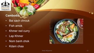 Cambodia
• Bai sach chrouk
• Fish amok
• Khmer red curry
• Lap Khmer
• Nom banh chok
• Kdam chaa
Dedy Wijayanto 12
 