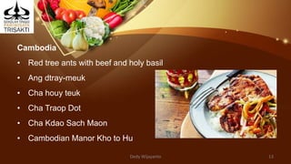 Cambodia
• Red tree ants with beef and holy basil
• Ang dtray-meuk
• Cha houy teuk
• Cha Traop Dot
• Cha Kdao Sach Maon
• Cambodian Manor Kho to Hu
Dedy Wijayanto 13
 