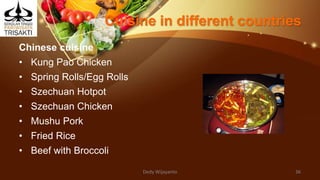 Cuisine in different countries
Chinese cuisine
• Kung Pao Chicken
• Spring Rolls/Egg Rolls
• Szechuan Hotpot
• Szechuan Chicken
• Mushu Pork
• Fried Rice
• Beef with Broccoli
Dedy Wijayanto 36
 