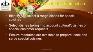 Performance Criteria for this Element are:
• Identify and select a range dishes for special
cuisines
• Select dishes taking into account cultural/cuisines or
special customer requests
• Ensure resources are available to prepare, cook and
serve special cuisines
Dedy Wijayanto 4
 