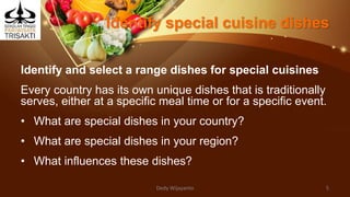 Identify special cuisine dishes
Identify and select a range dishes for special cuisines
Every country has its own unique dishes that is traditionally
serves, either at a specific meal time or for a specific event.
• What are special dishes in your country?
• What are special dishes in your region?
• What influences these dishes?
Dedy Wijayanto 5
 