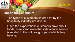 Culture
Importance of culture
• The types of customers catered for by the
hospitality industry are diverse.
• Often the expectations customers have about
foods, meals and even the style of food service
is related to the cultural groups of which they
belong.
Dedy Wijayanto 6
 