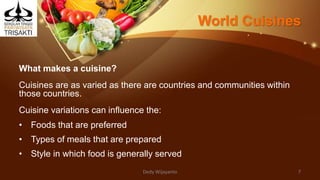 World Cuisines
What makes a cuisine?
Cuisines are as varied as there are countries and communities within
those countries.
Cuisine variations can influence the:
• Foods that are preferred
• Types of meals that are prepared
• Style in which food is generally served
Dedy Wijayanto 7
 