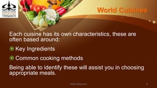 World Cuisines
Each cuisine has its own characteristics, these are
often based around:
 Key Ingredients
 Common cooking methods
Being able to identify these will assist you in choosing
appropriate meals.
Dedy Wijayanto 8
 