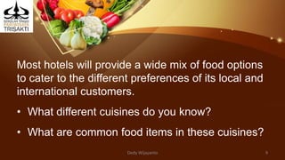 Most hotels will provide a wide mix of food options
to cater to the different preferences of its local and
international customers.
• What different cuisines do you know?
• What are common food items in these cuisines?
Dedy Wijayanto 9
 