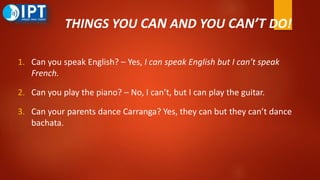 THINGS YOU CAN AND YOU CAN’T DO!
1. Can you speak English? – Yes, I can speak English but I can’t speak
French.
2. Can you play the piano? – No, I can’t, but I can play the guitar.
3. Can your parents dance Carranga? Yes, they can but they can’t dance
bachata.
 