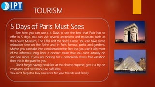 TOURISM
5 Days of Paris Must Sees
See how you can use a 4 Days to see the best that Paris has to
offer in 5 days. You can visit several attractions and museums such as
the Louvre Museum, The Eiffel and the Notre Dame. You can have some
relaxation time on the Seine and in Paris famous parks and gardens.
Maybe you can take into consideration the fact that you can’t skip most
of the infamous long lines, it doesn’t mean that you can’t actually do
and see more. If you are looking for a completely stress free vacation
then this is the plan for you.
Don’t forget having breakfast at the closest creperie; give it a try on
croissants and the famous Le café Bleu.
You can’t forget to buy souvenirs for your friends and family.
 