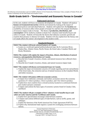 One Stop Shop For Educators
The following instructional plan is part of a GaDOE collection of Unit Frameworks, Performance Tasks, examples of Student Work, and
Teacher Commentary for the Sixth Grade Social Studies Course.

   Sixth Grade Unit 9 – “Environmental and Economic Forces in Canada”
                                               Elaborated Unit Focus
          In this unit, students will focus on economic development in Canada. Students will analyze
          human environmental interaction with the environment by looking at the impact of
          government policies and individual behaviors. Students will explain how the location and
          availability of resources affect where people in Europe live and how the unequal distribution
          of resources impacts trade in Europe. The theme of production, distribution, and
          consumption will be studied as students evaluate how voluntary trade benefits buyers and
          sellers in Canada. Students will describe the factors that influence economic growth and
          examine their presence or absence in Canada. Students will also explain how the literacy rate
          in Canada affects this nation’s development in the modern world.

                                            Standards/Elements
          SS6G5 The student will locate selected features of Canada.
             a. Locate on a world and regional political-physical map: the St. Lawrence River,
                Hudson Bay, Atlantic Ocean, Pacific Ocean, the Great Lakes, Canadian Shield, and
                Rocky Mountains.

          SS6G6 The student will explain the impact of location, climate, distribution of natural
          resources, and population distribution on Canada.
              a. Describe how Canada’s location, climate, and natural resources have affected where
                 people live.
              b. Describe how Canada’s location, climate, and natural resources impact trade.

          SS6G7 The student will discuss environmental issues in Canada.
             a. Explain the major environmental concerns of Canada regarding acid rain and pollution
                of the Great Lakes, the extraction and use of natural resources on the Canadian Shield,
                and timber resources.

          SS6E1 The student will analyze different economic systems.
             a. Compare how traditional, command, and market, economies answer the economic
                questions of 1-what to produce, 2-how to produce, and 3-for whom to produce.
             b. Explain how most countries have a mixed economy located on a continuum between
                pure market and pure command.
             c. Compare and contrast the basic types of economic systems found in Canada, Cuba,
                and Brazil.

           SS6E2 The student will give examples of how voluntary trade benefits buyers and
           sellers in Latin America and the Caribbean and Canada.
               a. Explain how specialization encourages trade between countries.
               b. Compare and contrast different types of trade barriers, such as tariffs, quotas, and
                  embargos.
               c. Explain the functions of the North American Free Trade Agreement (NAFTA).
               d. Explain why international trade requires a system for exchanging currencies between
                  nations.
                                                Georgia Department of Education
                                            Kathy Cox, State Superintendent of Schools
                                      SIXTH GRADE SOCIAL STUDIES FRAMEWORK Unit 9
                                               UPDATED 8/23/2008  Page 1 of 14
                                              Copyright 2008 © All Rights Reserved
 