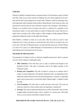 PREPARED BY DR. SUSHIL NEUPANE (B.V.SC. AND A.H., IAAS, TU)
CHHURPI
Chhurpi or Durkha is hardened cheese consumed mainly in the Himalayan region of Nepal
and Tibet. There are two main varieties of Chhurpi; the soft variety prepared out of cow's
milk and the hard variety prepared out of yak's milk. Chhurpi is made by separating whey
from buttermilk solids to produce curds similar to Italian Ricotta. Fresh curds are white, soft
and neutral to taste but they are left to ferment to acquire a bit of tanginess. Soft Durkha or
Chhurpi is an excellent source of protein and used as a substitute for vegetables in the
mountainous region. A curry and/or pickle are made of Chhurpi and is eaten with rice as a
staple food in everyday meals. Chhur singba or Chhur mingba is freshly prepared Chhurpi
prepared by adding the extract of crab apple fruits (thung).
Hard Durkha or Chhurpi is made out of yak milk. After the curds are cured at room
temperature for 2-3 days, the cheese is sliced and left to dry in the sun or dried in the oven
on low heat. This type of Chhurpi becomes very hard and lasts many years. If hard Chhurpi
is as old as 4 to 5 years, it is called chhurpupu. If stored properly in yak skin (mongnang),
hard Chhurpi can be consumed even for 20 years.
METHODS OF PREPARATION
The preparation of chhurpi involves a relatively straightforward process. Here's a general
overview of how chhurpi is traditionally made:
 Milk Collection: Fresh milk from cows or yaks is collected and brought to the
production facility. Yak milk is commonly used in the higher altitudes of the
Himalayan region.
 Heating and Coagulation: The milk is heated in a large pot or cauldron until it
reaches a certain temperature. The specific temperature may vary depending on the
traditional method followed. Once the desired temperature is reached, a coagulating
agent, such as lemon juice or a local herb called "chhurpi nigalo," is added to curdle
the milk.
 Curd Formation: The milk starts to curdle and form solid curds. The curds are
allowed to settle for a while, and the whey, the liquid part, is drained off.
 Pressing: The curds are gathered and placed in a cloth or cheesecloth. They are then
wrapped tightly and placed under a heavy weight or in a cheese press. This helps
remove excess moisture and further compact the curds.
 