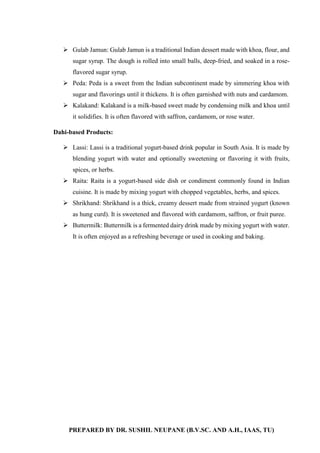 PREPARED BY DR. SUSHIL NEUPANE (B.V.SC. AND A.H., IAAS, TU)
 Gulab Jamun: Gulab Jamun is a traditional Indian dessert made with khoa, flour, and
sugar syrup. The dough is rolled into small balls, deep-fried, and soaked in a rose-
flavored sugar syrup.
 Peda: Peda is a sweet from the Indian subcontinent made by simmering khoa with
sugar and flavorings until it thickens. It is often garnished with nuts and cardamom.
 Kalakand: Kalakand is a milk-based sweet made by condensing milk and khoa until
it solidifies. It is often flavored with saffron, cardamom, or rose water.
Dahi-based Products:
 Lassi: Lassi is a traditional yogurt-based drink popular in South Asia. It is made by
blending yogurt with water and optionally sweetening or flavoring it with fruits,
spices, or herbs.
 Raita: Raita is a yogurt-based side dish or condiment commonly found in Indian
cuisine. It is made by mixing yogurt with chopped vegetables, herbs, and spices.
 Shrikhand: Shrikhand is a thick, creamy dessert made from strained yogurt (known
as hung curd). It is sweetened and flavored with cardamom, saffron, or fruit puree.
 Buttermilk: Buttermilk is a fermented dairy drink made by mixing yogurt with water.
It is often enjoyed as a refreshing beverage or used in cooking and baking.
 