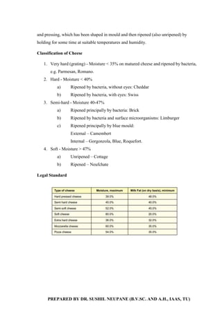 PREPARED BY DR. SUSHIL NEUPANE (B.V.SC. AND A.H., IAAS, TU)
and pressing, which has been shaped in mould and then ripened (also unripened) by
holding for some time at suitable temperatures and humidity.
Classification of Cheese
1. Very hard (grating) - Moisture < 35% on matured cheese and ripened by bacteria,
e.g. Parmesan, Romano.
2. Hard - Moisture < 40%
a) Ripened by bacteria, without eyes: Cheddar
b) Ripened by bacteria, with eyes: Swiss
3. Semi-hard - Moisture 40-47%
a) Ripened principally by bacteria: Brick
b) Ripened by bacteria and surface microorganisms: Limburger
c) Ripened principally by blue mould:
External – Camembert
Internal – Gorgonzola, Blue, Roquefort.
4. Soft - Moisture > 47%
a) Unripened – Cottage
b) Ripened – Neufchate
Legal Standard
 