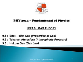 PHY 2012 – Fundamental of Physics

                 UNIT 9 : GAS THEORY

9.1 : Sifat – sifat Gas (Properties of Gas)
9.2 : Tekanan Atmosfera (Atmospheric Pressure)
9.3 : Hukum Gas (Gas Law)




                                                               1
                   Unit 9 : Gas Theory – by Maslinda Mohatar
 