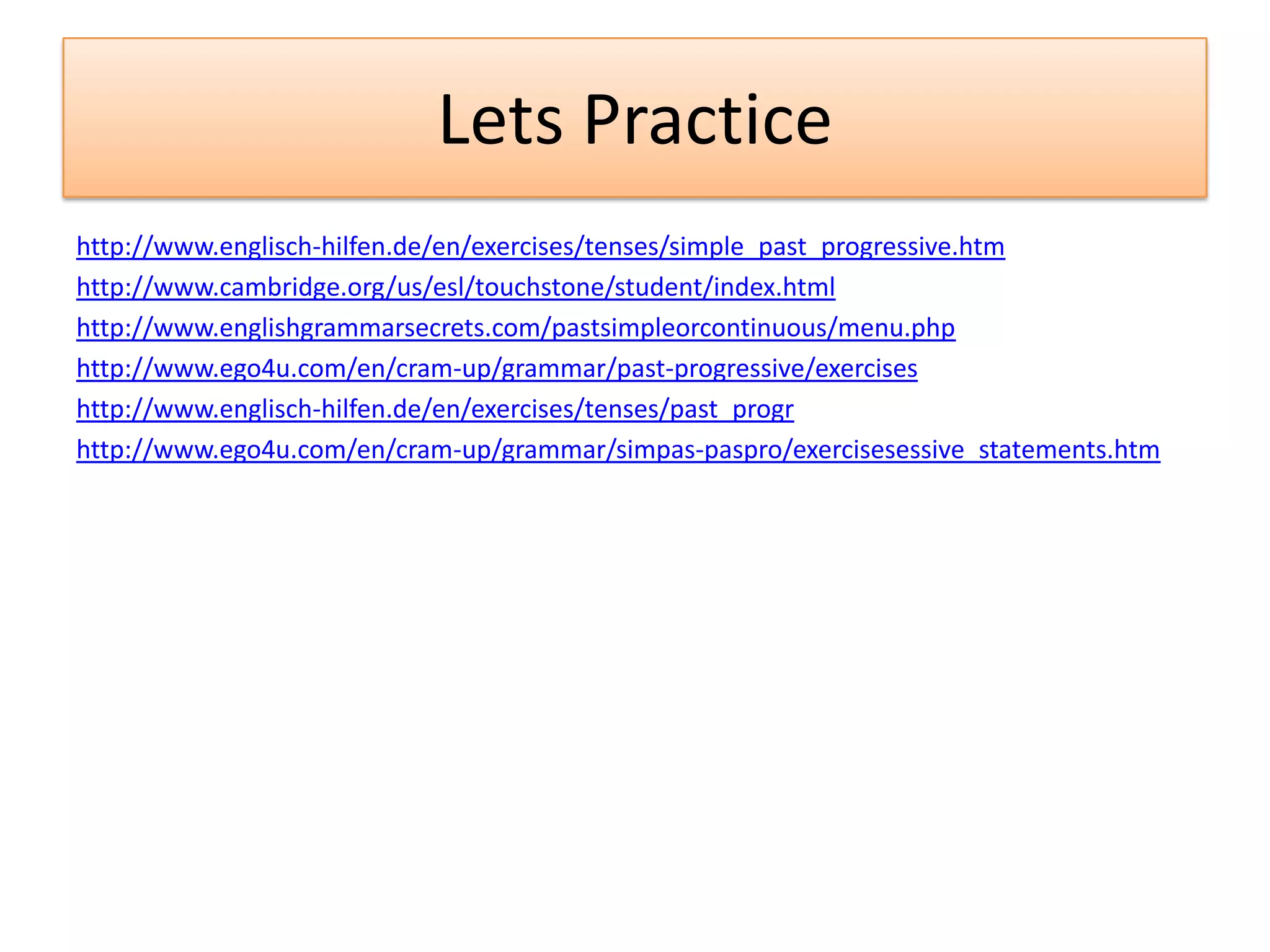 Lets Practice
http://www.englisch-hilfen.de/en/exercises/tenses/simple_past_progressive.htm
http://www.cambridge.org/us/esl/touchstone/student/index.html
http://www.englishgrammarsecrets.com/pastsimpleorcontinuous/menu.php
http://www.ego4u.com/en/cram-up/grammar/past-progressive/exercises
http://www.englisch-hilfen.de/en/exercises/tenses/past_progr
http://www.ego4u.com/en/cram-up/grammar/simpas-paspro/exercisesessive_statements.htm