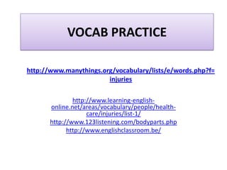 VOCAB PRACTICE

http://www.manythings.org/vocabulary/lists/e/words.php?f=
                        injuries

               http://www.learning-english-
       online.net/areas/vocabulary/people/health-
                    care/injuries/list-1/
       http://www.123listening.com/bodyparts.php
             http://www.englishclassroom.be/
 