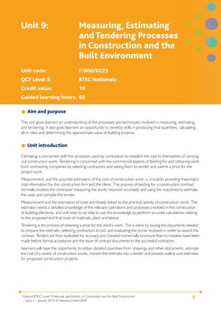 Edexcel BTEC Level 3 Nationals specification in Construction and the Built Environment
– Issue 1 – January 2010 © Edexcel Limited 2009
1
Unit 9: Measuring, Estimating
andTendering Processes
in Construction and the
Built Environment
Unit code: F/600/0223
QCF Level 3: BTEC Nationals
Credit value: 10
Guided learning hours: 60
Aim and purpose
This unit gives learners an understanding of the processes and techniques involved in measuring, estimating
and tendering. It also gives learners an opportunity to develop skills in producing final quantities, calculating
all-in rates and determining the approximate value of building projects.
Unit introduction
Estimating is concerned with the processes used by contractors to establish the cost to themselves of carrying
out construction work. Tendering is concerned with the commercial aspects of bidding for and obtaining work
from contracting companies by selecting contractors and asking them to tender and submit a price for the
project work.
Measurement, and the accurate estimation of the cost of construction work, is crucial to providing meaningful
cost information for the construction firm and the client. The process of bidding for a construction contract
normally involves the contractor measuring the works required accurately and using the outcomes to estimate
the costs and compile the tender.
Measurement and the estimation of costs are closely linked to the practical activity of construction work. The
estimator needs a detailed knowledge of the relevant operations and processes involved in the construction
of building elements, and will need to be able to use this knowledge to perform accurate calculations relating
to the projected and final costs of materials, plant and labour.
Tendering is the process of obtaining a price for the client’s work. This is done by issuing the documents needed
to prepare the estimate, selecting contractors to bid, and evaluating the prices received in order to award the
contract. Tenders are then evaluated for accuracy and checked numerically to ensure that no mistakes have been
made before formal acceptance and the issue of contract documents to the successful contractor.
Learners will have the opportunity to obtain detailed quantities from drawings and other documents, estimate
the cost of a variety of construction works, convert the estimate into a tender and provide outline cost estimates
for proposed construction projects.
 