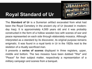 Royal Standard of Ur
The Standard of Ur is a Sumerian artifact excavated from what had
been the Royal Cemetery in the ancient city of Ur (located in modern-
day Iraq). It is approximately 4,500 years old and it was probably
constructed in the form of a hollow wooden box with scenes of war and
peace represented on each side through elaborately mosaics. Although
interpreted as a standard by its discoverer, its original purpose remains
enigmatic. It was found in a royal tomb in Ur in the 1920s next to the
skeleton of a ritually sacrificed man.
It presents a series of scenes displayed in three registers, upper,
middle and bottom. The two mosaics have been dubbed "War" and
"Peace" for their subject matter, respectively a representation of a
military campaign and scenes from a banquet.
 
