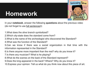 Homework
In your notebook, answer the following questions about the previous video
(do not forget to use full sentences!):
1.What does the olive branch symbolized?
2.Which city-state does the standard come from?
3.What is the name of the archeologist who discovered the Standard?
4.What was the function of the Standard?
5.Can we know if there was a social organization in that time with the
information represented in the Standard?
6.Is there anyone more important than the rest? why do you know it?
7.Is there any musician? What is he playing?
8.What do the scenes on the back of the Standard represent?
9.Does the king appeared in the back? Where? Why do you know it?
10.Express your opinion: Tell us what do you think now about this piece of art.
 