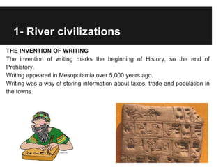 1- River civilizations
THE INVENTION OF WRITING
The invention of writing marks the beginning of History, so the end of
Prehistory.
Writing appeared in Mesopotamia over 5,000 years ago.
Writing was a way of storing information about taxes, trade and population in
the towns.
 