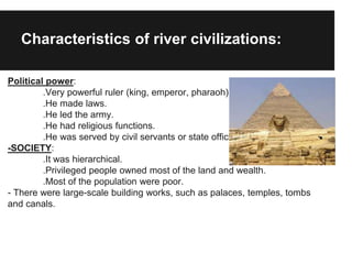 Characteristics of river civilizations:
Political power:
.Very powerful ruler (king, emperor, pharaoh).
.He made laws.
.He led the army.
.He had religious functions.
.He was served by civil servants or state officials.
-SOCIETY:
.It was hierarchical.
.Privileged people owned most of the land and wealth.
.Most of the population were poor.
- There were large-scale building works, such as palaces, temples, tombs
and canals.
 