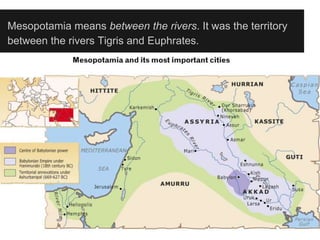 Mesopotamia means between the rivers. It was the territory
between the rivers Tigris and Euphrates.
 