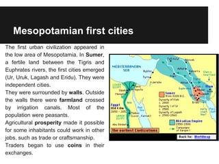 Mesopotamian first cities
The first urban civilization appeared in
the low area of Mesopotamia. In Sumer,
a fertile land between the Tigris and
Euphrates rivers, the first cities emerged
(Ur, Uruk, Lagash and Eridu). They were
independent cities.
They were surrounded by walls. Outside
the walls there were farmland crossed
by irrigation canals. Most of the
population were peasants.
Agricultural prosperity made it possible
for some inhabitants could work in other
jobs, such as trade or craftsmanship.
Traders began to use coins in their
exchanges.
 