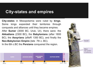 City-states and empires
City-states in Mesopotamia were ruled by kings.
Some kings expanded their territories through
conquests and alliances until they became empires:
After Sumer (3000 BC, Uruk, Ur), there were: the
Akkadians (2300 BC), the Babylonians (after 1800
BC), the Assyrians (afteR 1350 BC), and finally the
Neo-Babylonian Empire (late 7th c. BC).
In the 6th c.BC the Persians conquered the region.
 