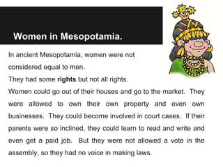Women in Mesopotamia.
In ancient Mesopotamia, women were not
considered equal to men.
They had some rights but not all rights.
Women could go out of their houses and go to the market. They
were allowed to own their own property and even own
businesses. They could become involved in court cases. If their
parents were so inclined, they could learn to read and write and
even get a paid job. But they were not allowed a vote in the
assembly, so they had no voice in making laws.
 