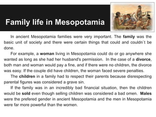 Family life in Mesopotamia
In ancient Mesopotamia families were very important. The family was the
basic unit of society and there were certain things that could and couldn`t be
done.
For example, a woman living in Mesopotamia could do or go anywhere she
wanted as long as she had her husband's permission. In the case of a divorce,
both man and woman would pay a fine, and if there were no children, the divorce
was easy. If the couple did have children, the woman faced severe penalties.
The children in a family had to respect their parents because disrespecting
parental figures was considered a grave sin.
If the family was in an incredibly bad financial situation, then the children
would be sold even though selling children was considered a bad omen. Males
were the prefered gender in ancient Mesopotamia and the men in Mesopotamia
were far more powerful than the women.
 