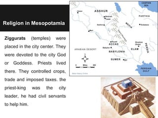 Religion in Mesopotamia
Ziggurats (temples) were
placed in the city center. They
were devoted to the city God
or Goddess. Priests lived
there. They controlled crops,
trade and imposed taxes. the
priest-king was the city
leader, he had civil servants
to help him.
 