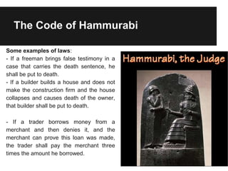 The Code of Hammurabi
Some examples of laws:
- If a freeman brings false testimony in a
case that carries the death sentence, he
shall be put to death.
- If a builder builds a house and does not
make the construction firm and the house
collapses and causes death of the owner,
that builder shall be put to death.
- If a trader borrows money from a
merchant and then denies it, and the
merchant can prove this loan was made,
the trader shall pay the merchant three
times the amount he borrowed.
 
