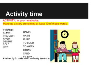 Activity time
ACTIVITY: In your notebooks:
Make up a story containing at least 10 of these words:
PYRAMID
SLAVE
PHARAOH
RIVER
DESERT
COLD
HOT
Advice: try to make short and easy sentences but correct!
CAMEL
OASIS
CHILD
TO BUILD
TO WORK
STONE
SAND
TO CRY
 