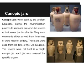 Canopic jars
Canopic jars were used by the Ancient
Egyptians during the mummification
process to store and preserve the viscera
of their owner for the afterlife. They were
commonly either carved from limestone
or were made of pottery. These jars were
used from the time of the Old Kingdom.
The viscera were not kept in a single
canopic jar: each jar was reserved for
specific organs.
 