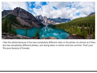 I like this photo because it has two completely different sides in the photo, its almost as if they 
Are two completely different photos, one being taken in winter and one summer. That’s just 
The pure beauty of Canada. 
 