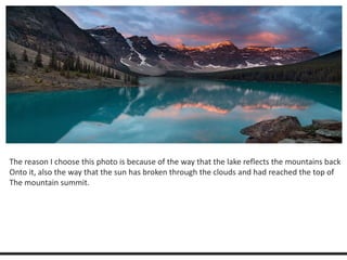 The reason I choose this photo is because of the way that the lake reflects the mountains back 
Onto it, also the way that the sun has broken through the clouds and had reached the top of 
The mountain summit. 
