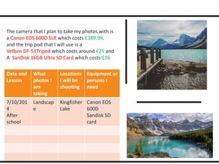 The camera that I plan to take my photos with is 
a Canon EOS 600D SLR which costs £389.99. 
and the trip pod that I will use is a 
Velbon DF-51Tripod which costs around £25 and 
A SanDisk 16GB Ultra SD Card which costs £16 
Date and 
Lesson 
What 
photos I 
am 
taking 
Locations 
I will be 
shooting 
Equipment or 
persons I 
need 
7/10/201 
4 
After 
school 
Landscap 
e 
Kingfisher 
Lake 
Canon EOS 
600D 
Sandisk SD 
card 
 