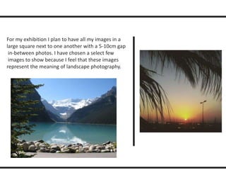 For my exhibition I plan to have all my images in a 
large square next to one another with a 5-10cm gap 
in-between photos. I have chosen a select few 
images to show because I feel that these images 
represent the meaning of landscape photography. 
